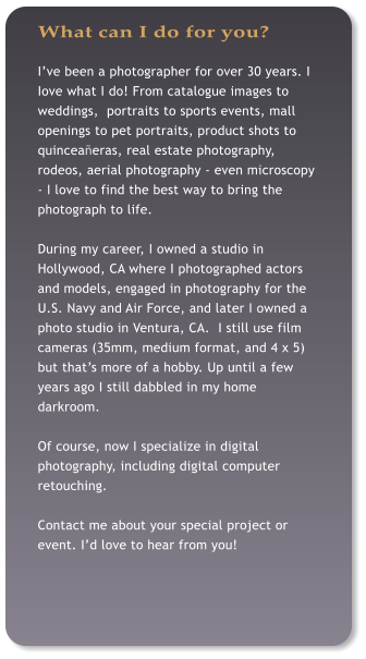 What can I do for you? I�ve been a photographer for over 30 years. I Iove what I do! From catalogue images to weddings,  portraits to sports events, mall openings to pet portraits, product shots to quincea�eras, real estate photography, rodeos, aerial photography - even microscopy - I love to find the best way to bring the photograph to life.  During my career, I owned a studio in Hollywood, CA where I photographed actors and models, engaged in photography for the U.S. Navy and Air Force, and later I owned a photo studio in Ventura, CA.  I still use film cameras (35mm, medium format, and 4 x 5) but that�s more of a hobby. Up until a few years ago I still dabbled in my home darkroom.  Of course, now I specialize in digital photography, including digital computer retouching.  Contact me about your special project or event. I�d love to hear from you!